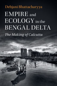 Title: Empire and Ecology in the Bengal Delta: The Making of Calcutta, Author: Debjani Bhattacharyya