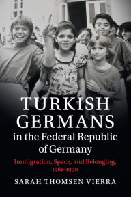 Title: Turkish Germans in the Federal Republic of Germany: Immigration, Space, and Belonging, 1961-1990, Author: Sarah Thomsen Vierra