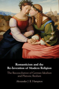 Title: Romanticism and the Re-Invention of Modern Religion: The Reconciliation of German Idealism and Platonic Realism, Author: Alexander J. B. Hampton