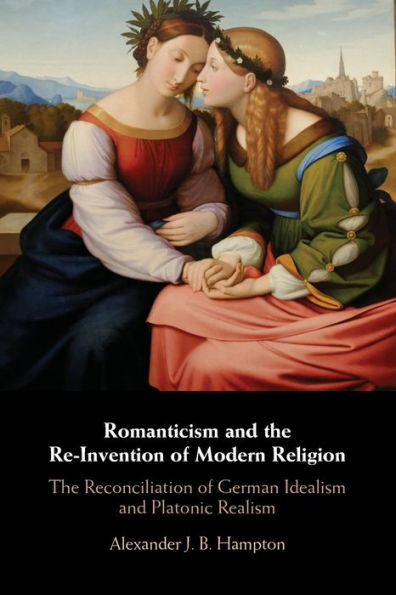 Romanticism and The Re-Invention of Modern Religion: Reconciliation German Idealism Platonic Realism