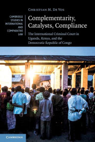 Title: Complementarity, Catalysts, Compliance: The International Criminal Court in Uganda, Kenya, and the Democratic Republic of Congo, Author: Christian M. De Vos