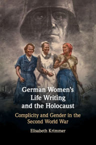 Title: German Women's Life Writing and the Holocaust: Complicity and Gender in the Second World War, Author: Elisabeth Krimmer