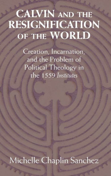 Calvin and the Resignification of World: Creation, Incarnation, Problem Political Theology 1559 'Institutes'