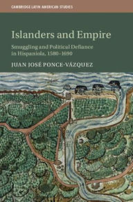 Title: Islanders and Empire: Smuggling and Political Defiance in Hispaniola, 1580-1690, Author: Juan José Ponce Vázquez