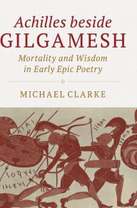 Title: Achilles beside Gilgamesh: Mortality and Wisdom in Early Epic Poetry, Author: Michael Clarke