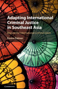Title: Adapting International Criminal Justice in Southeast Asia: Beyond the International Criminal Court, Author: Emma Palmer