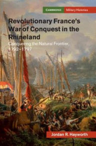 Title: Revolutionary France's War of Conquest in the Rhineland: Conquering the Natural Frontier, 1792-1797, Author: Jordan R. Hayworth