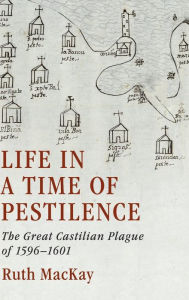 Title: Life in a Time of Pestilence: The Great Castilian Plague of 1596-1601, Author: Ruth MacKay