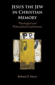 Title: Jesus the Jew in Christian Memory: Theological and Philosophical Explorations, Author: Barbara U. Meyer