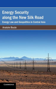 Title: Energy Security along the New Silk Road: Energy Law and Geopolitics in Central Asia, Author: Anatole Boute
