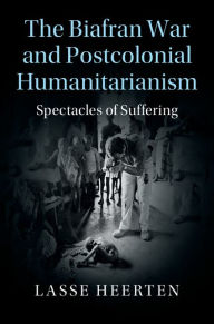 Title: The Biafran War and Postcolonial Humanitarianism: Spectacles of Suffering, Author: Lasse Heerten