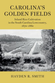 Title: Carolina's Golden Fields: Inland Rice Cultivation in the South Carolina Lowcountry, 1670-1860, Author: Hayden R. Smith