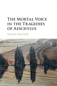 Title: The Mortal Voice in the Tragedies of Aeschylus, Author: Sarah Nooter