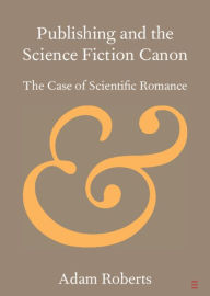 Title: Publishing and the Science Fiction Canon: The Case of Scientific Romance, Author: Adam Roberts