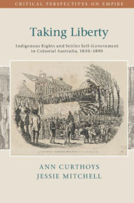 Title: Taking Liberty: Indigenous Rights and Settler Self-Government in Colonial Australia, 1830-1890, Author: Ann Curthoys