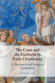 Title: The Cross and the Eucharist in Early Christianity: A Theological and Liturgical Investigation, Author: Daniel Cardó