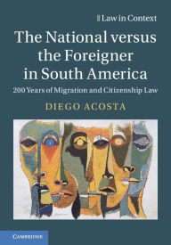 Title: The National versus the Foreigner in South America: 200 Years of Migration and Citizenship Law, Author: Diego Acosta