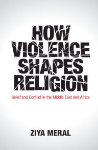 Title: How Violence Shapes Religion: Belief and Conflict in the Middle East and Africa, Author: Ziya Meral