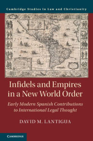 Title: Infidels and Empires in a New World Order: Early Modern Spanish Contributions to International Legal Thought, Author: David M. Lantigua