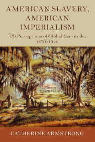 Title: American Slavery, American Imperialism: US Perceptions of Global Servitude, 1870-1914, Author: Catherine Armstrong