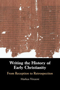 Title: Writing the History of Early Christianity: From Reception to Retrospection, Author: Markus Vinzent