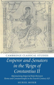 Title: Emperor and Senators in the Reign of Constantius II: Maintaining Imperial Rule Between Rome and Constantinople in the Fourth Century AD, Author: Muriel Moser