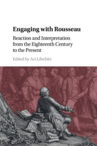 Title: Engaging with Rousseau: Reaction and Interpretation from the Eighteenth Century to the Present, Author: Avi Lifschitz