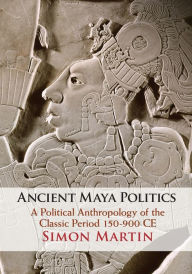 Title: Ancient Maya Politics: A Political Anthropology of the Classic Period 150-900 CE, Author: Simon Martin