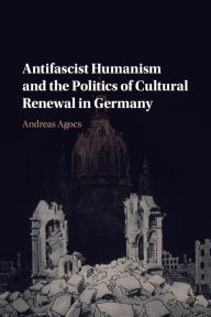Title: Antifascist Humanism and the Politics of Cultural Renewal in Germany, Author: Andreas Agocs