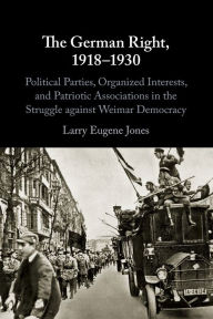 Title: The German Right, 1918-1930: Political Parties, Organized Interests, and Patriotic Associations in the Struggle against Weimar Democracy, Author: Larry Eugene Jones