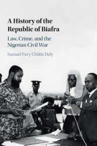 Title: A History of the Republic of Biafra: Law, Crime, and the Nigerian Civil War, Author: Samuel Fury Childs Daly