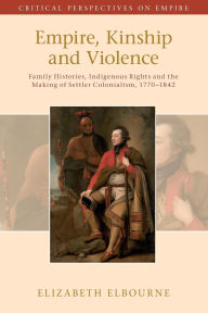 Title: Empire, Kinship and Violence: Family Histories, Indigenous Rights and the Making of Settler Colonialism, 1770-1842, Author: Elizabeth Elbourne