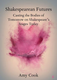 Title: Shakespearean Futures: Casting the Bodies of Tomorrow on Shakespeare's Stages Today, Author: Amy Cook