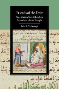 Title: Friends of the Emir: Non-Muslim State Officials in Premodern Islamic Thought, Author: Luke B. Yarbrough