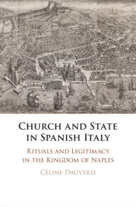 Title: Church and State in Spanish Italy: Rituals and Legitimacy in the Kingdom of Naples, Author: Céline Dauverd