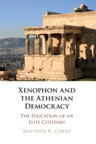 Title: Xenophon and the Athenian Democracy: The Education of an Elite Citizenry, Author: Matthew R. Christ