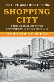 Title: The Life and Death of the Shopping City: Public Planning and Private Redevelopment in Britain since 1945, Author: Alistair Kefford