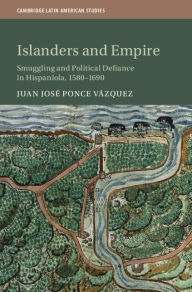 Title: Islanders and Empire: Smuggling and Political Defiance in Hispaniola, 1580-1690, Author: Juan José Ponce Vázquez