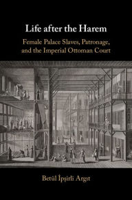 Title: Life after the Harem: Female Palace Slaves, Patronage and the Imperial Ottoman Court, Author: Betül Ipsirli Argit