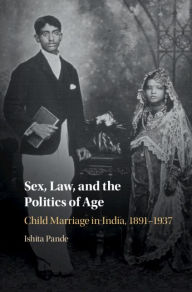 Title: Sex, Law, and the Politics of Age: Child Marriage in India, 1891-1937, Author: Ishita Pande