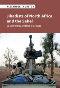 Title: Jihadists of North Africa and the Sahel: Local Politics and Rebel Groups, Author: Alexander Thurston