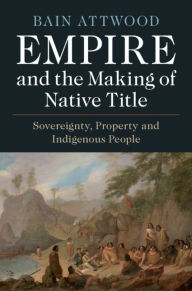 Title: Empire and the Making of Native Title: Sovereignty, Property and Indigenous People, Author: Bain Attwood