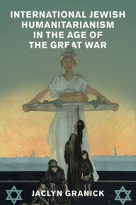 Title: International Jewish Humanitarianism in the Age of the Great War, Author: Jaclyn Granick
