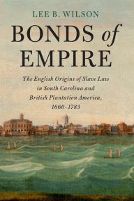 Title: Bonds of Empire: The English Origins of Slave Law in South Carolina and British Plantation America, 1660-1783, Author: Lee B. Wilson