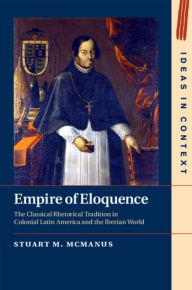 Title: Empire of Eloquence: The Classical Rhetorical Tradition in Colonial Latin America and the Iberian World, Author: Stuart M. McManus