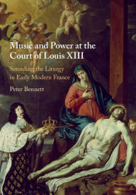 Title: Music and Power at the Court of Louis XIII: Sounding the Liturgy in Early Modern France, Author: Peter Bennett