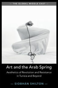 Title: Art and the Arab Spring: Aesthetics of Revolution and Resistance in Tunisia and Beyond, Author: Siobhan Shilton