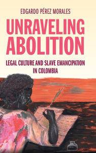 Title: Unraveling Abolition: Legal Culture and Slave Emancipation in Colombia, Author: Edgardo Pérez Morales
