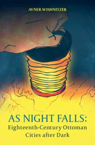 Title: As Night Falls: Eighteenth-Century Ottoman Cities after Dark, Author: Avner Wishnitzer