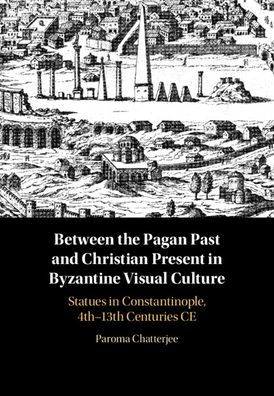 Between the Pagan Past and Christian Present Byzantine Visual Culture: Statues Constantinople, 4th-13th Centuries CE